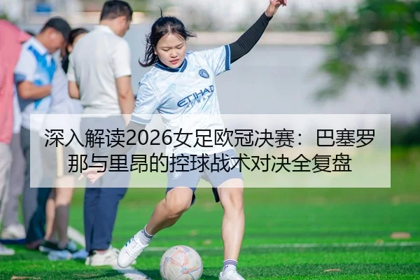 深入解读2026女足欧冠决赛：巴塞罗那与里昂的控球战术对决全复盘