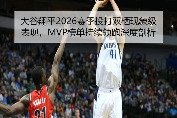 大谷翔平2026赛季投打双栖现象级表现，MVP榜单持续领跑深度剖析
