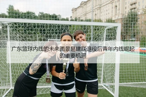 广东篮球内线的未来图景易建联退役后青年内线崛起的重要机遇
